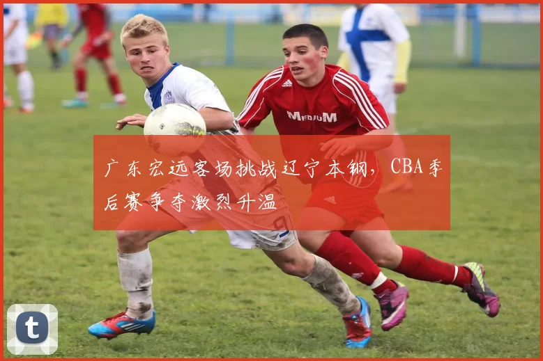 广东宏远客场挑战辽宁本钢，CBA季后赛争夺激烈升温