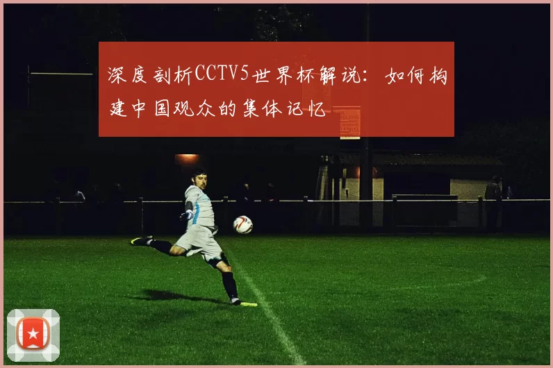 深度剖析CCTV5世界杯解说:如何构建中国观众的集体记忆