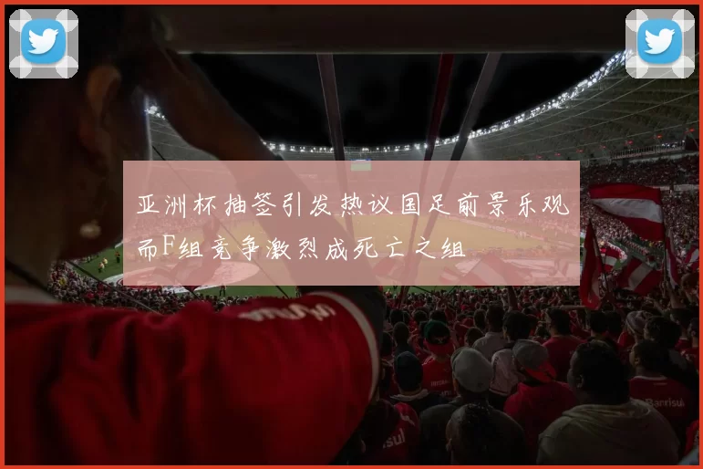 亚洲杯抽签引发热议国足前景乐观而F组竞争激烈成死亡之组