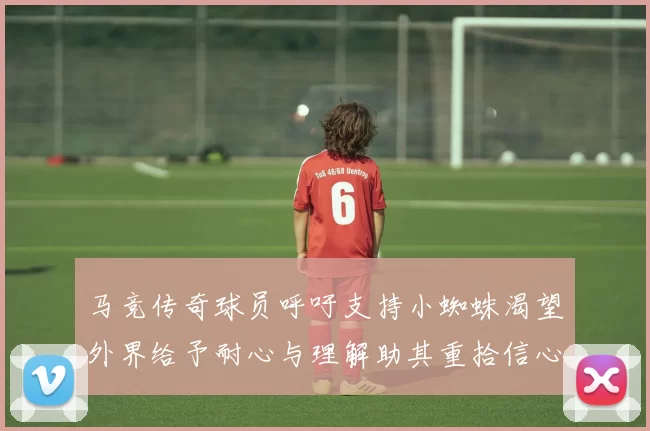 马竞传奇球员呼吁支持小蜘蛛渴望外界给予耐心与理解助其重拾信心