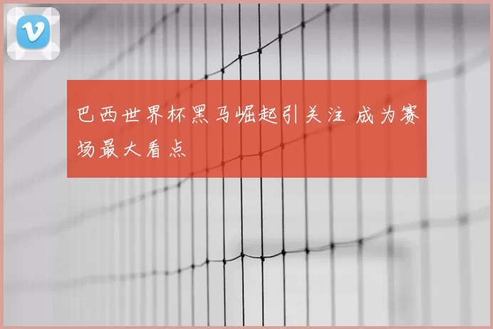 巴西世界杯黑马崛起引关注 成为赛场最大看点