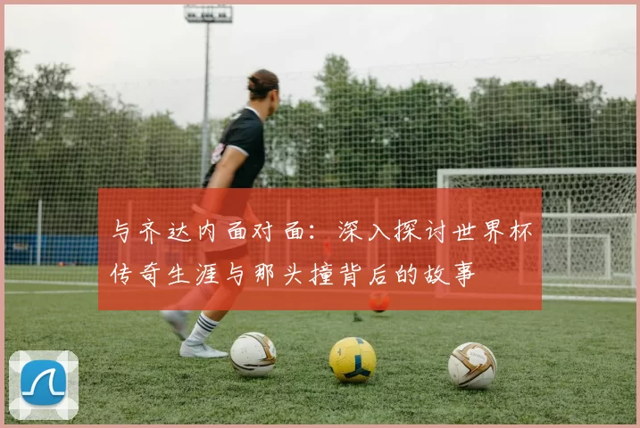 与齐达内面对面:深入探讨世界杯传奇生涯与那头撞背后的故事