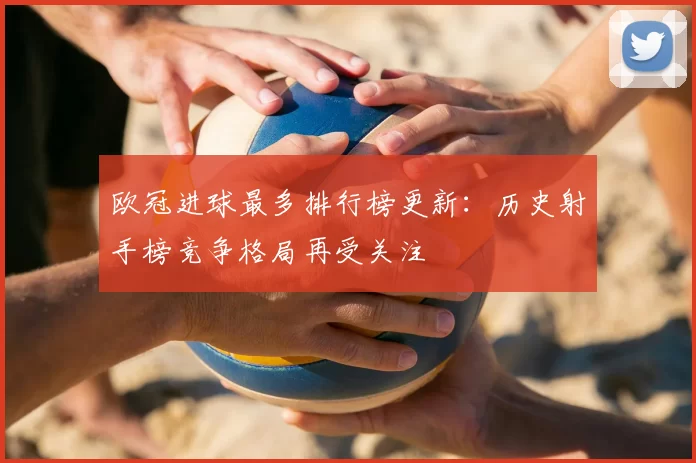 欧冠进球最多排行榜更新：历史射手榜竞争格局再受关注