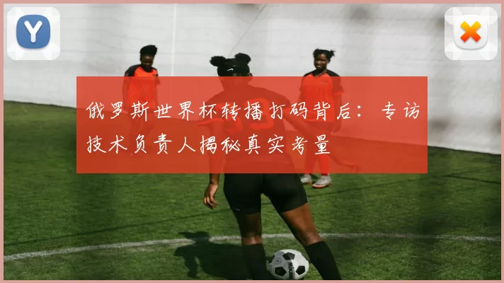 俄罗斯世界杯转播打码背后：专访技术负责人揭秘真实考量