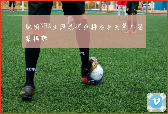 姚明NBA生涯总得分排名历史第几答案揭晓