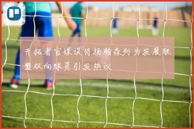 开拓者官媒误将杨瀚森列为发展联盟双向球员引发热议