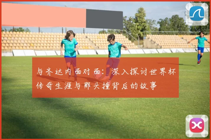 与齐达内面对面:深入探讨世界杯传奇生涯与那头撞背后的故事