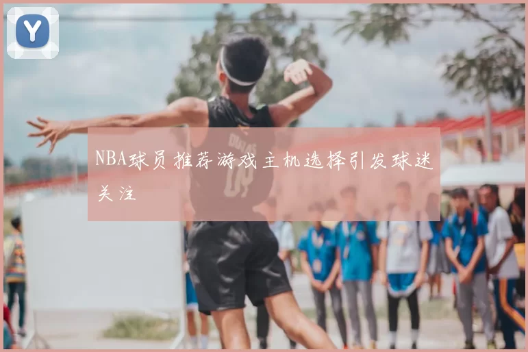 NBA球员推荐游戏主机选择引发球迷关注