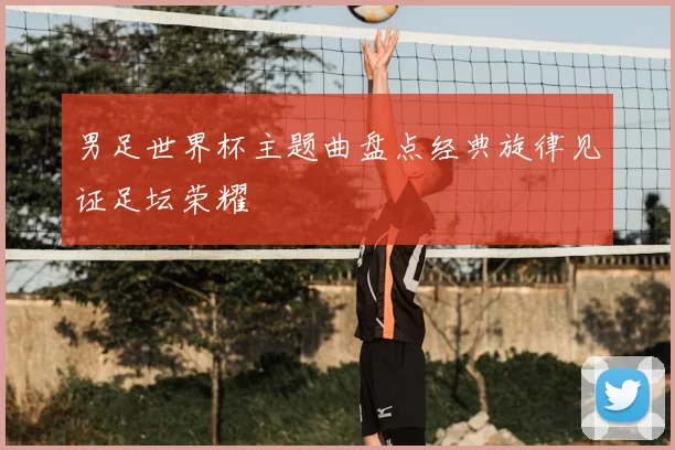 男足世界杯主题曲盘点经典旋律见证足坛荣耀
