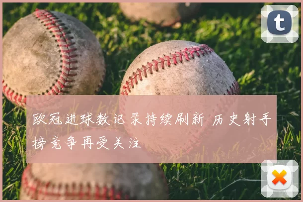 欧冠进球数记录持续刷新 历史射手榜竞争再受关注