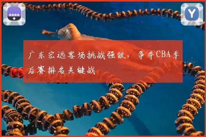 广东宏远客场挑战强敌,争夺CBA季后赛排名关键战