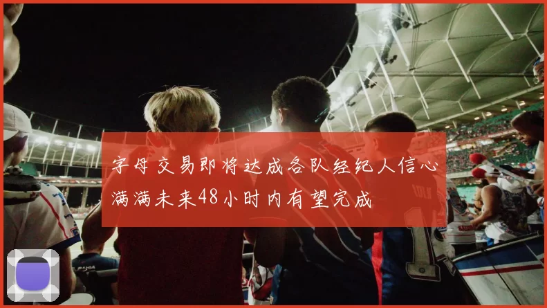 字母交易即将达成各队经纪人信心满满未来48小时内有望完成