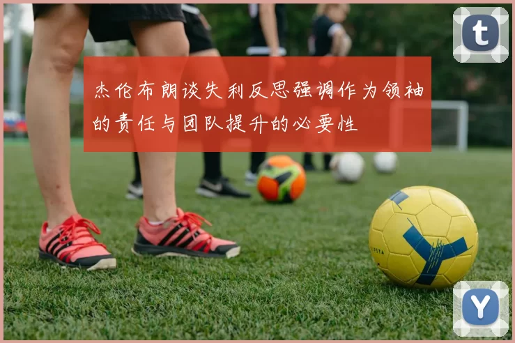 杰伦布朗谈失利反思强调作为领袖的责任与团队提升的必要性