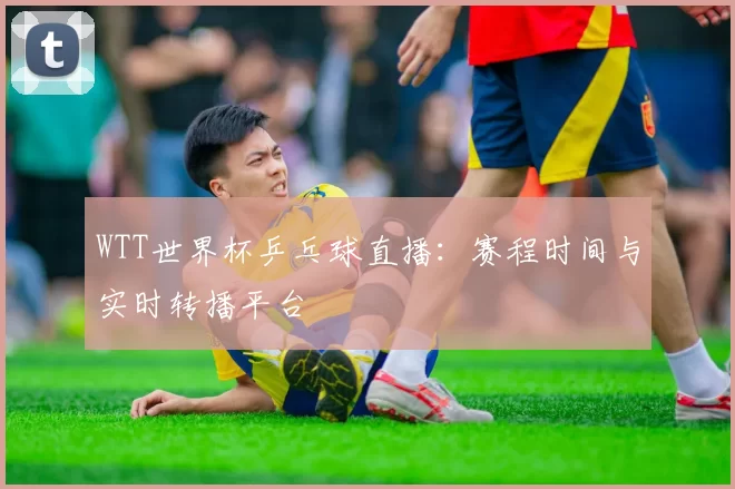 WTT世界杯乒乓球直播:赛程时间与实时转播平台
