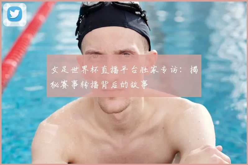女足世界杯直播平台独家专访：揭秘赛事转播背后的故事