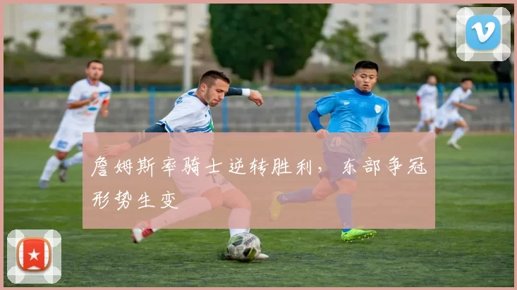 詹姆斯率骑士逆转胜利,东部争冠形势生变