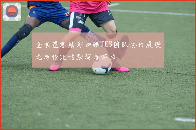 全明星赛精彩回顾TES团队协作展现无与伦比的默契与实力