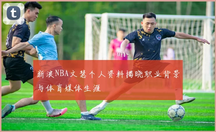 新浪NBA文慧个人资料揭晓职业背景与体育媒体生涯
