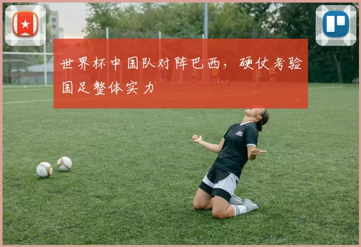世界杯中国队对阵巴西,硬仗考验国足整体实力