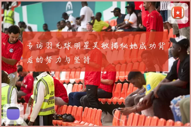 专访羽毛球明星吴敏揭秘她成功背后的努力与坚持