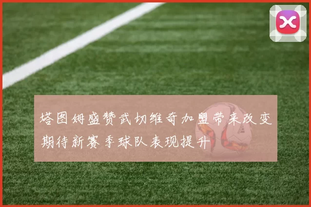 塔图姆盛赞武切维奇加盟带来改变期待新赛季球队表现提升