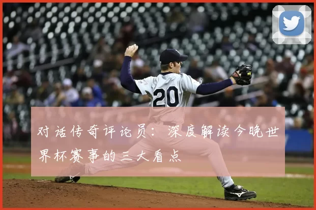 对话传奇评论员：深度解读今晚世界杯赛事的三大看点