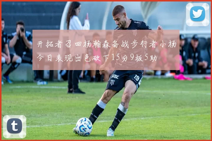 开拓者召回杨瀚森备战步行者小杨今日表现出色砍下15分9板5助