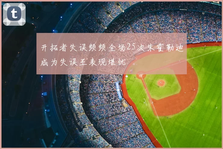 开拓者失误频频全场25次朱霍勒迪成为失误王表现堪忧