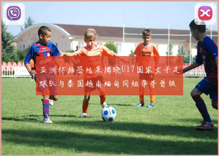 亚洲杯抽签结果揭晓U17国家女子足球队与泰国越南缅甸同组争夺晋级资格
