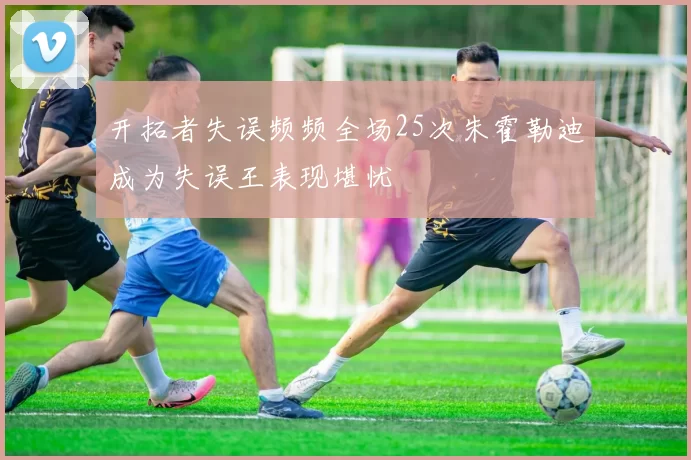 开拓者失误频频全场25次朱霍勒迪成为失误王表现堪忧