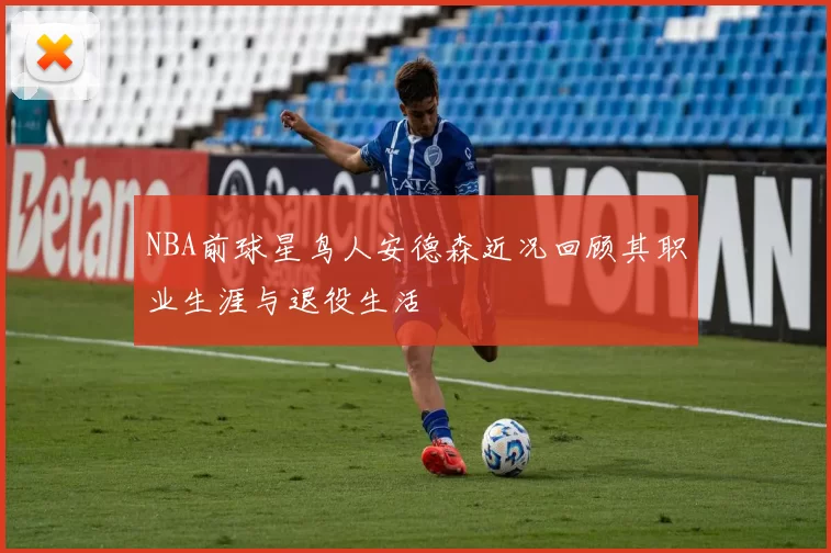 NBA前球星鸟人安德森近况回顾其职业生涯与退役生活