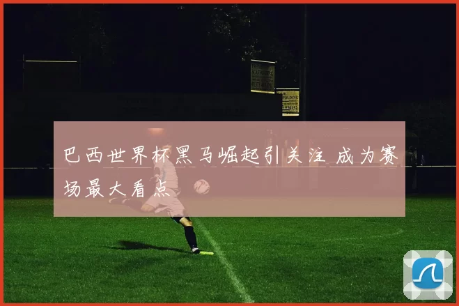 巴西世界杯黑马崛起引关注 成为赛场最大看点