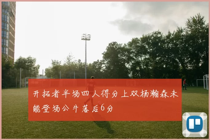 开拓者半场四人得分上双杨瀚森未能登场公牛落后6分