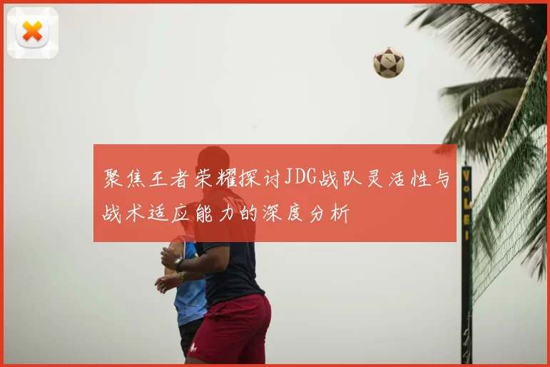 聚焦王者荣耀探讨JDG战队灵活性与战术适应能力的深度分析