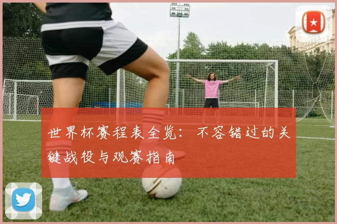 世界杯赛程表全览：不容错过的关键战役与观赛指南