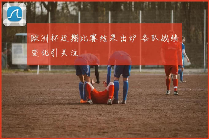 欧洲杯近期比赛结果出炉 各队战绩变化引关注