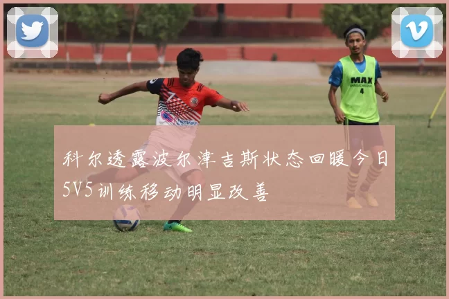 科尔透露波尔津吉斯状态回暖今日5V5训练移动明显改善