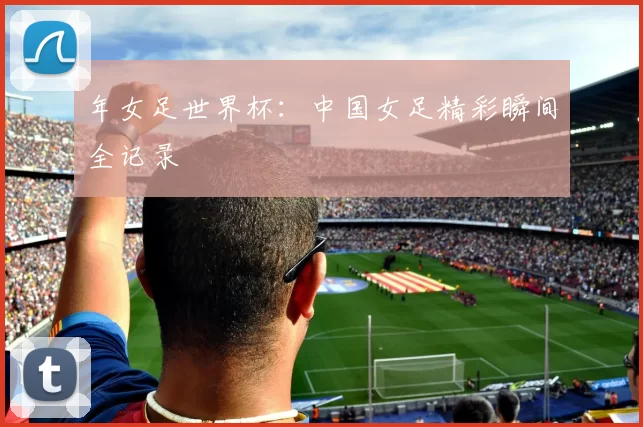 年女足世界杯：中国女足精彩瞬间全记录