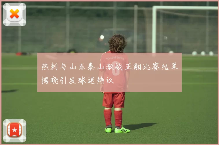 热刺与山东泰山激战正酣比赛结果揭晓引发球迷热议