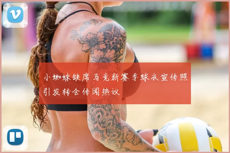 小蜘蛛缺席马竞新赛季球衣宣传照引发转会传闻热议