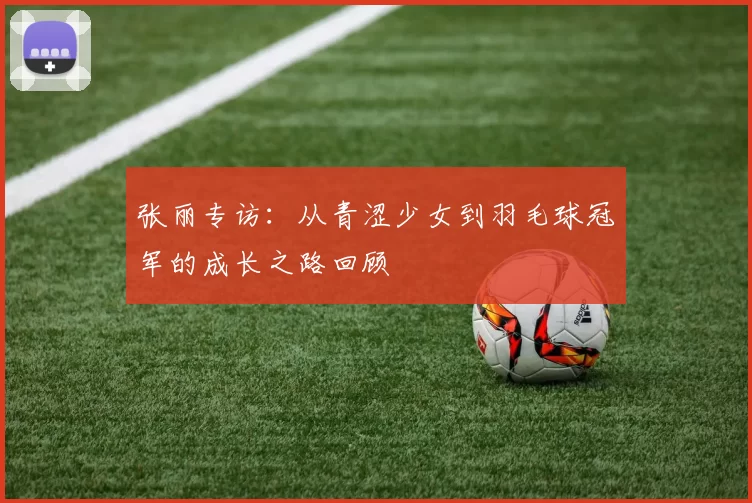 张丽专访:从青涩少女到羽毛球冠军的成长之路回顾