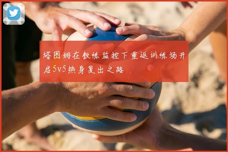 塔图姆在教练监控下重返训练场开启5v5热身复出之路