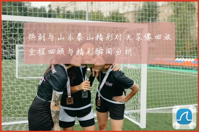 热刺与山东泰山精彩对决录像回放全程回顾与精彩瞬间分析