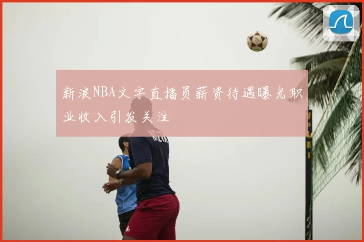 新浪NBA文字直播员薪资待遇曝光职业收入引发关注