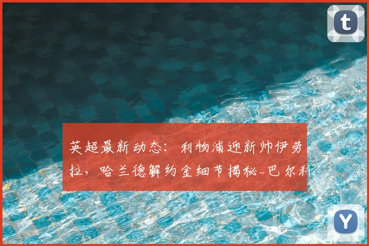 英超最新动态:利物浦迎新帅伊劳拉,哈兰德解约金细节揭秘_巴尔科拉_阿森纳_罗马