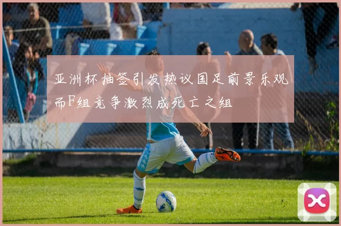 亚洲杯抽签引发热议国足前景乐观而F组竞争激烈成死亡之组