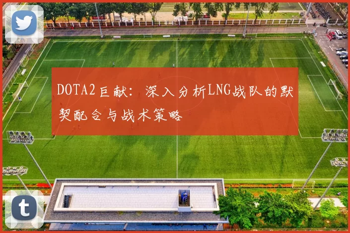 DOTA2巨献：深入分析LNG战队的默契配合与战术策略