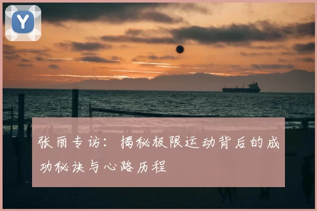 张丽专访:揭秘极限运动背后的成功秘诀与心路历程
