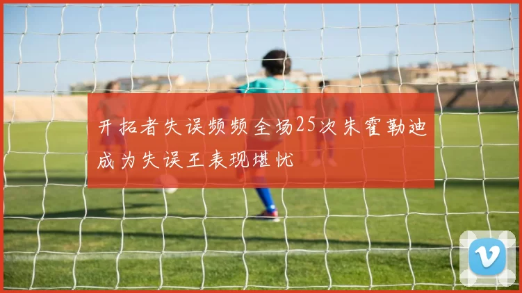 开拓者失误频频全场25次朱霍勒迪成为失误王表现堪忧
