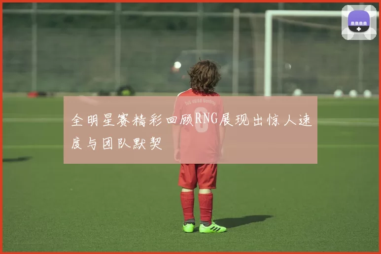 全明星赛精彩回顾RNG展现出惊人速度与团队默契